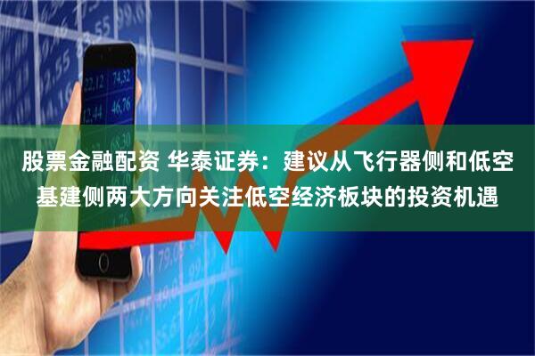 股票金融配资 华泰证券：建议从飞行器侧和低空基建侧两大方向关注低空经济板块的投资机遇