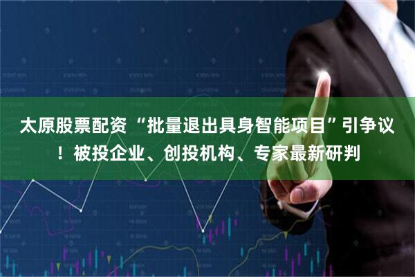 太原股票配资 “批量退出具身智能项目”引争议！被投企业、创投机构、专家最新研判
