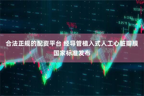 合法正规的配资平台 经导管植入式人工心脏瓣膜国家标准发布