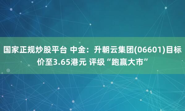 国家正规炒股平台 中金：升朝云集团(06601)目标价至3.65港元 评级“跑赢大市”