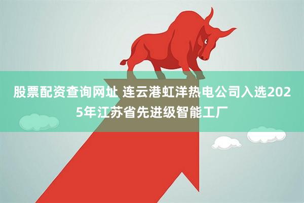 股票配资查询网址 连云港虹洋热电公司入选2025年江苏省先进级智能工厂