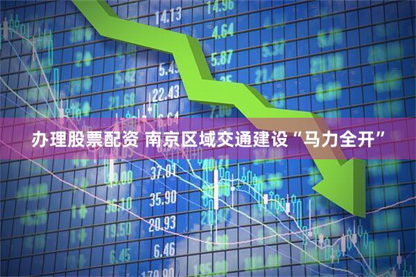办理股票配资 南京区域交通建设“马力全开”
