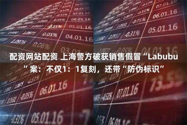 配资网站配资 上海警方破获销售假冒“Labubu”案：不仅1：1复刻，还带“防伪标识”