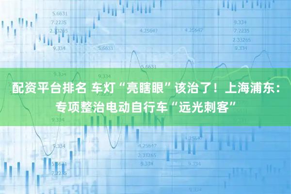 配资平台排名 车灯“亮瞎眼”该治了！上海浦东：专项整治电动自行车“远光刺客”