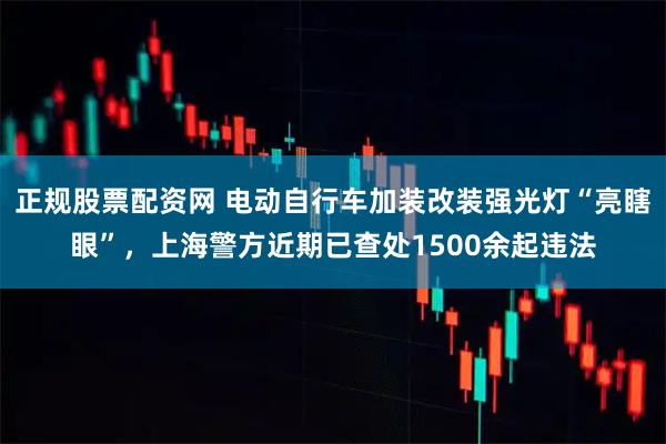 正规股票配资网 电动自行车加装改装强光灯“亮瞎眼”，上海警方近期已查处1500余起违法