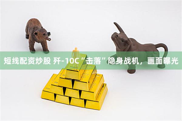 短线配资炒股 歼-10C“击落”隐身战机，画面曝光
