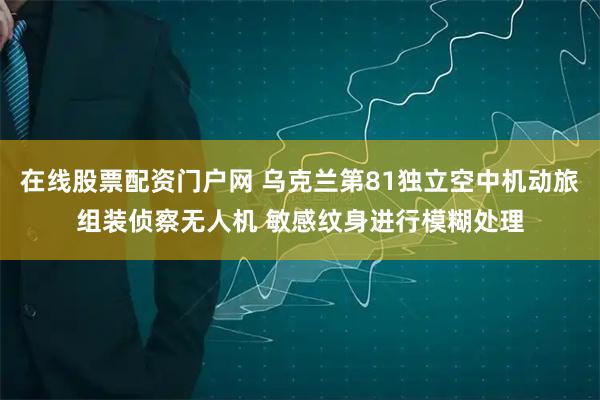 在线股票配资门户网 乌克兰第81独立空中机动旅组装侦察无人机 敏感纹身进行模糊处理