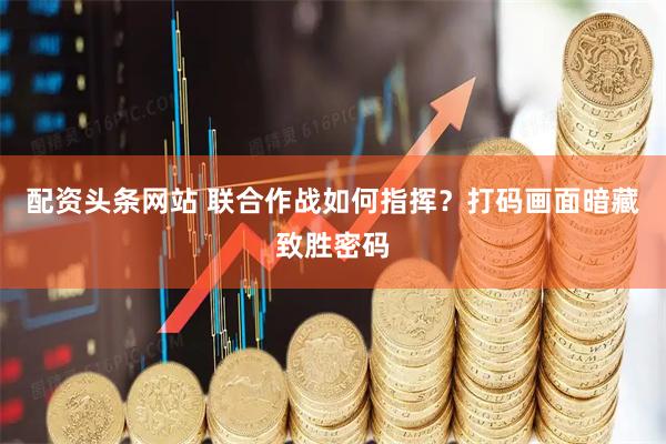 配资头条网站 联合作战如何指挥？打码画面暗藏致胜密码