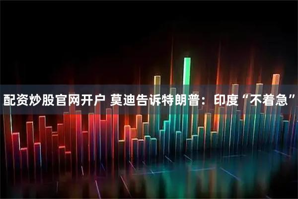 配资炒股官网开户 莫迪告诉特朗普：印度“不着急”