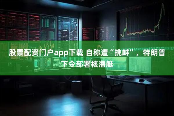 股票配资门户app下载 自称遭“挑衅”，特朗普下令部署核潜艇