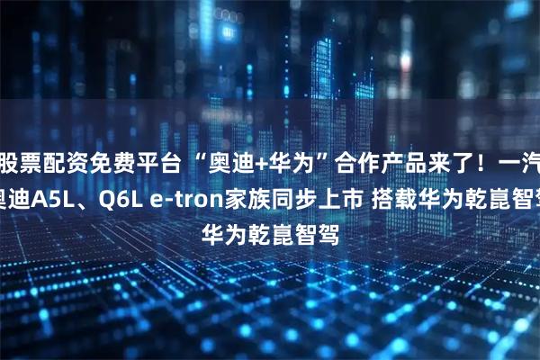 股票配资免费平台 “奥迪+华为”合作产品来了！一汽奥迪A5L、Q6L e-tron家族同步上市 搭载华为乾崑智驾