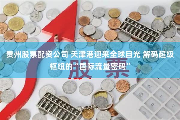贵州股票配资公司 天津港迎来全球目光 解码超级枢纽的“国际流量密码”