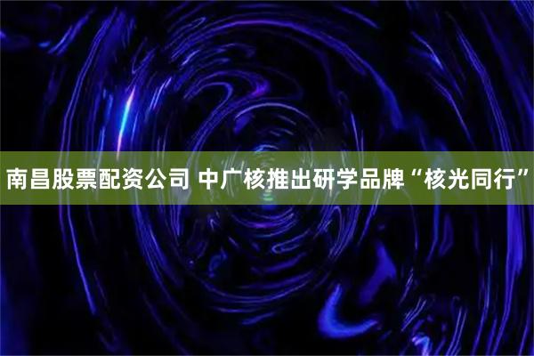 南昌股票配资公司 中广核推出研学品牌“核光同行”