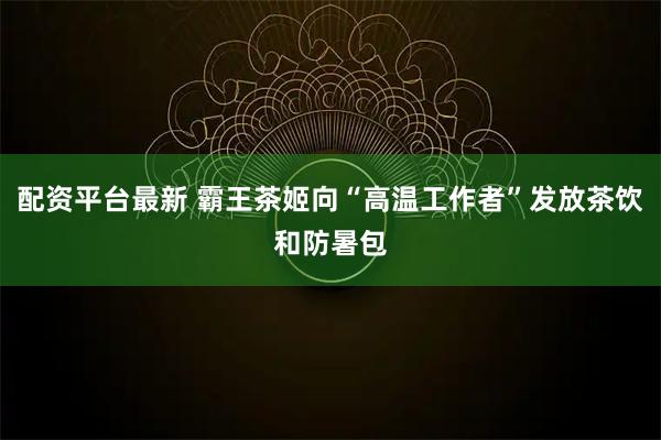 配资平台最新 霸王茶姬向“高温工作者”发放茶饮和防暑包