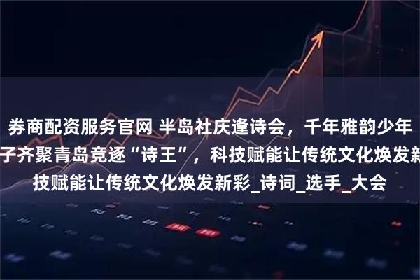券商配资服务官网 半岛社庆逢诗会，千年雅韵少年传，省内近600名学子齐聚青岛竞逐“诗王”，科技赋能让传统文化焕发新彩_诗词_选手_大会