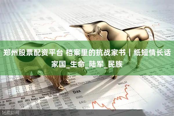 郑州股票配资平台 档案里的抗战家书｜纸短情长话家国_生命_陆军_民族