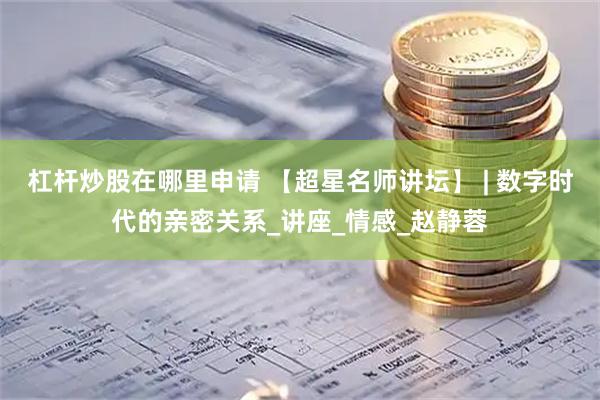 杠杆炒股在哪里申请 【超星名师讲坛】 | 数字时代的亲密关系_讲座_情感_赵静蓉