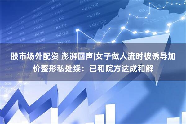 股市场外配资 澎湃回声|女子做人流时被诱导加价整形私处续：已和院方达成和解