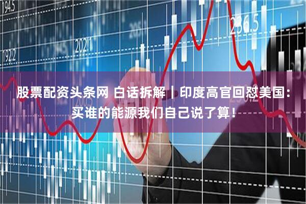 股票配资头条网 白话拆解｜印度高官回怼美国：买谁的能源我们自己说了算！