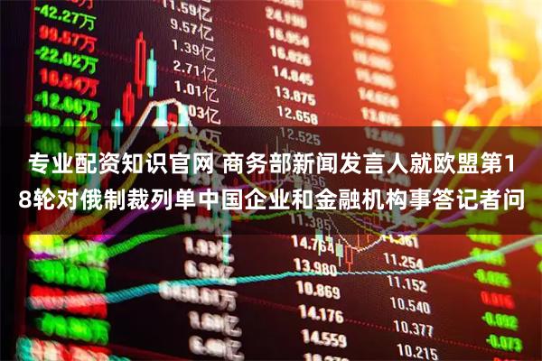 专业配资知识官网 商务部新闻发言人就欧盟第18轮对俄制裁列单中国企业和金融机构事答记者问
