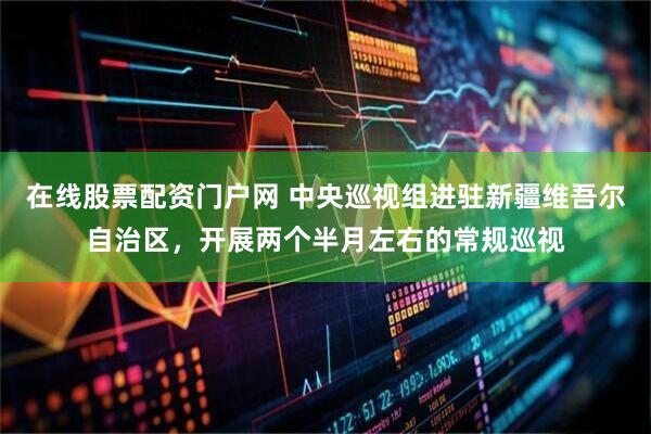 在线股票配资门户网 中央巡视组进驻新疆维吾尔自治区，开展两个半月左右的常规巡视