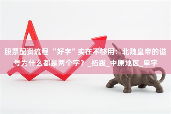 股票配资流程 “好字”实在不够用：北魏皇帝的谥号为什么都是两个字？_拓跋_中原地区_单字
