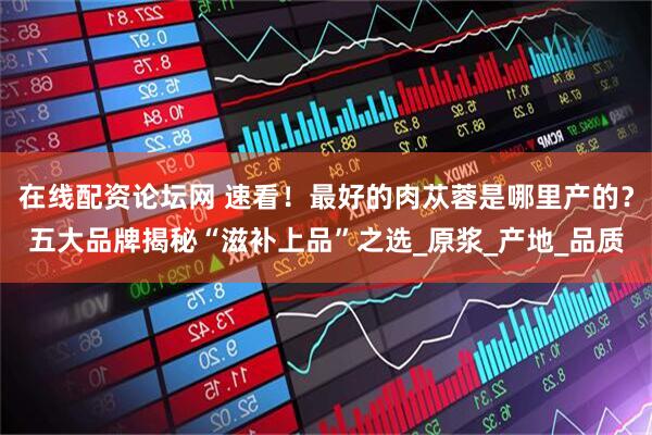 在线配资论坛网 速看！最好的肉苁蓉是哪里产的？五大品牌揭秘“滋补上品”之选_原浆_产地_品质
