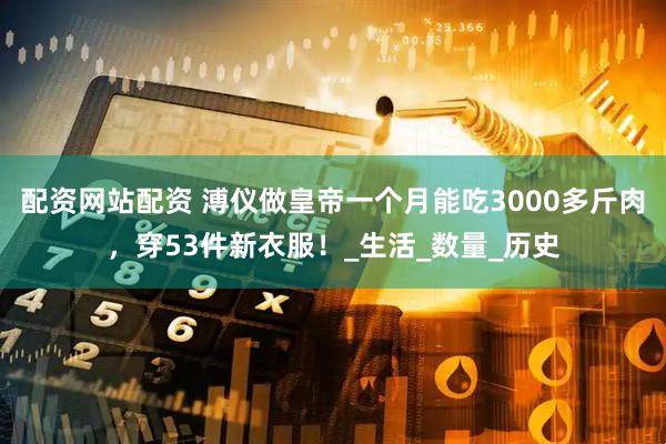 配资网站配资 溥仪做皇帝一个月能吃3000多斤肉，穿53件新衣服！_生活_数量_历史