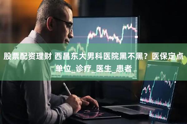 股票配资理财 西昌东大男科医院黑不黑？医保定点单位_诊疗_医生_患者