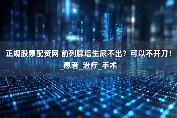 正规股票配资网 前列腺增生尿不出？可以不开刀！_患者_治疗_手术