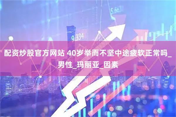 配资炒股官方网站 40岁举而不坚中途疲软正常吗_男性_玛丽亚_因素