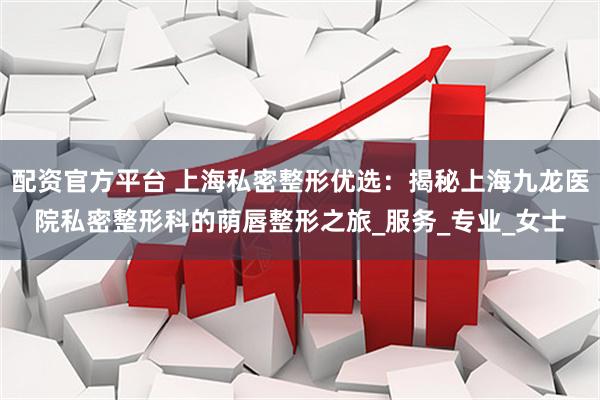 配资官方平台 上海私密整形优选：揭秘上海九龙医院私密整形科的荫唇整形之旅_服务_专业_女士