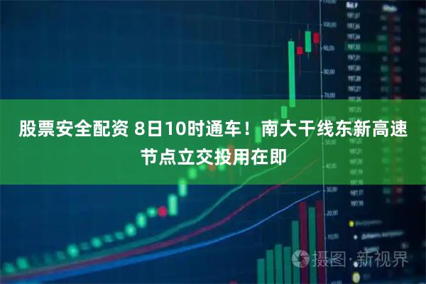 股票安全配资 8日10时通车！南大干线东新高速节点立交投用在即