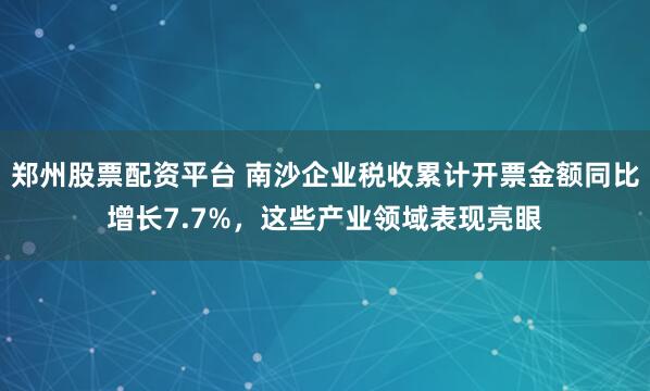 郑州股票配资平台 南沙企业税收累计开票金额同比增长7.7%，这些产业领域表现亮眼