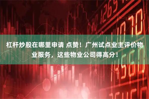 杠杆炒股在哪里申请 点赞！广州试点业主评价物业服务，这些物业公司得高分！