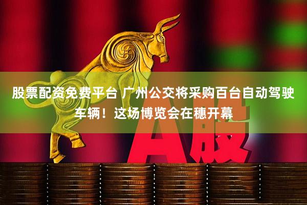 股票配资免费平台 广州公交将采购百台自动驾驶车辆！这场博览会在穗开幕