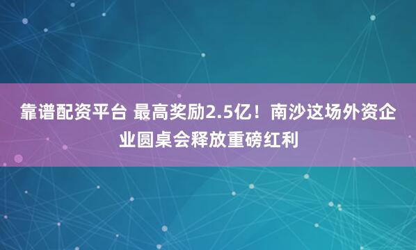 靠谱配资平台 最高奖励2.5亿！南沙这场外资企业圆桌会释放重磅红利
