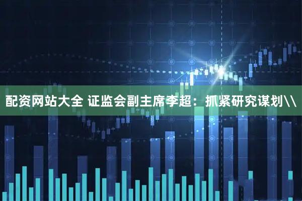配资网站大全 证监会副主席李超：抓紧研究谋划\