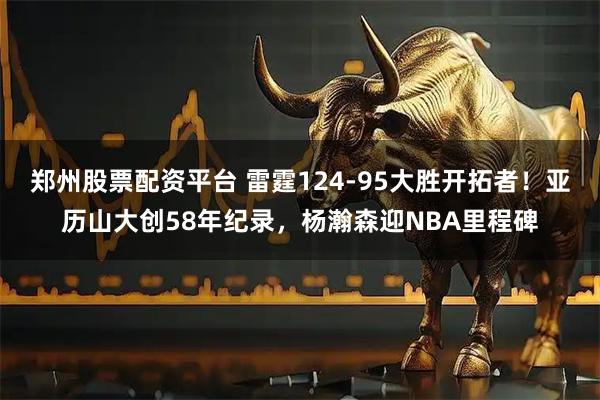 郑州股票配资平台 雷霆124-95大胜开拓者！亚历山大创58年纪录，杨瀚森迎NBA里程碑