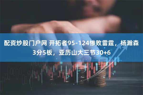 配资炒股门户网 开拓者95-124惨败雷霆，杨瀚森3分5板，亚历山大三节30+6