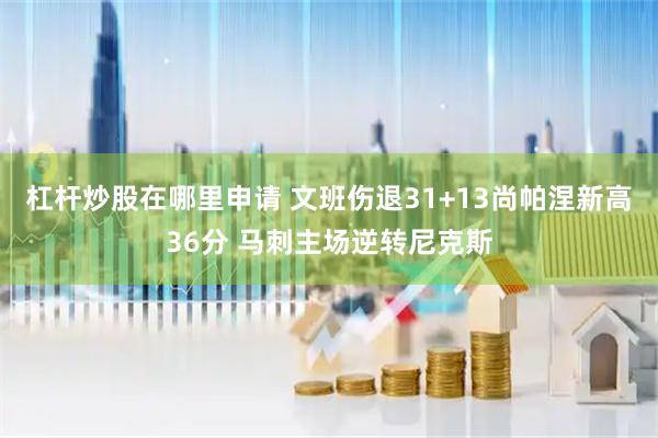 杠杆炒股在哪里申请 文班伤退31+13尚帕涅新高36分 马刺主场逆转尼克斯