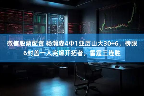 微信股票配资 杨瀚森4中1亚历山大30+6，榜眼6封盖一人完爆开拓者，雷霆三连胜