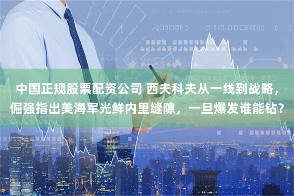 中国正规股票配资公司 西夫科夫从一线到战略，倔强指出美海军光鲜内里缝隙，一旦爆发谁能钻？