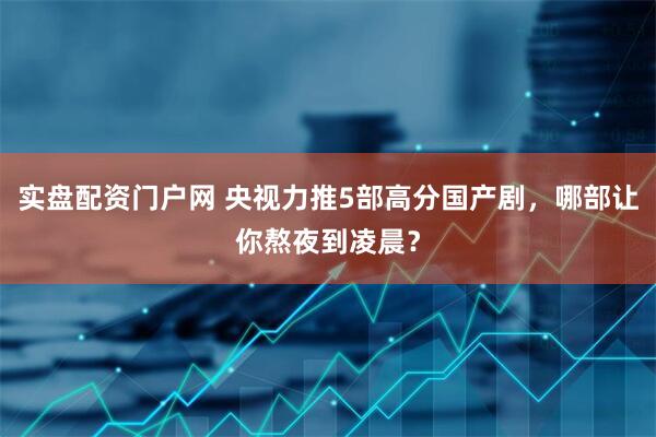 实盘配资门户网 央视力推5部高分国产剧，哪部让你熬夜到凌晨？