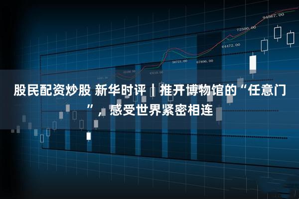 股民配资炒股 新华时评｜推开博物馆的“任意门”，感受世界紧密相连