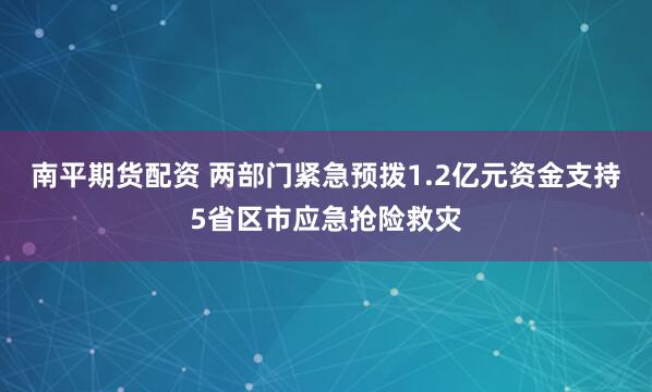 南平期货配资 两部门紧急预拨1.2亿元资金支持5省区市应急抢险救灾