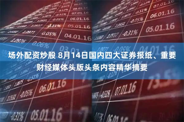 场外配资炒股 8月14日国内四大证券报纸、重要财经媒体头版头条内容精华摘要