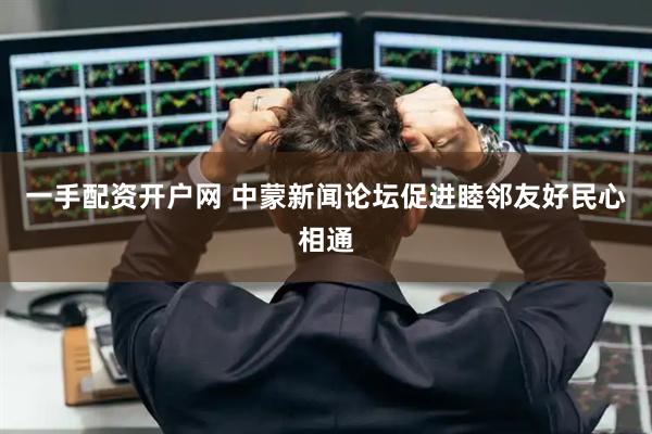 一手配资开户网 中蒙新闻论坛促进睦邻友好民心相通